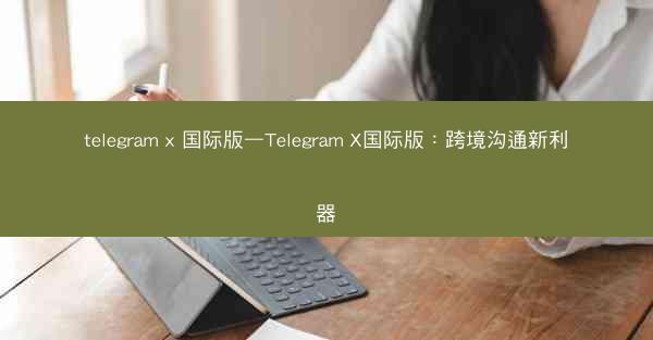 telegram x 国际版—Telegram X国际版：跨境沟通新利器