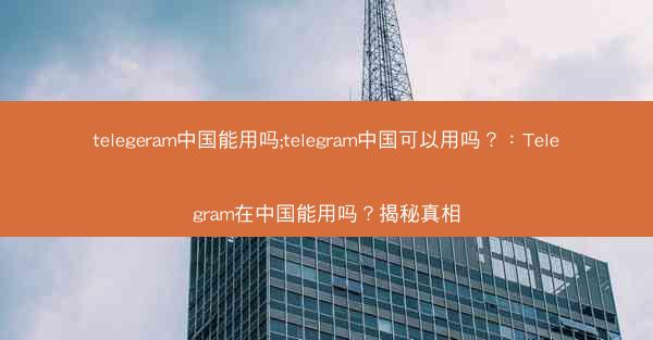telegeram中国能用吗;telegram中国可以用吗？：Telegram在中国能用吗？揭秘真相