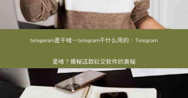 telegeram是干啥—telegram干什么用的：Telegram是啥？揭秘这款社交软件的奥秘