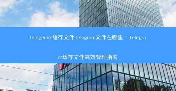 telegeram缓存文件;telegram文件在哪里：Telegram缓存文件高效管理指南