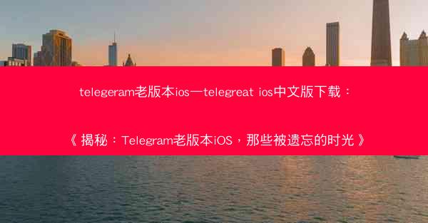 telegeram老版本ios—telegreat ios中文版下载：《揭秘：Telegram老版本iOS，那些被遗忘的