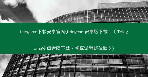 telegame下载安卓官网(telegeam安卓版下载：《Telegame安卓官网下载，畅享游戏新体验》)