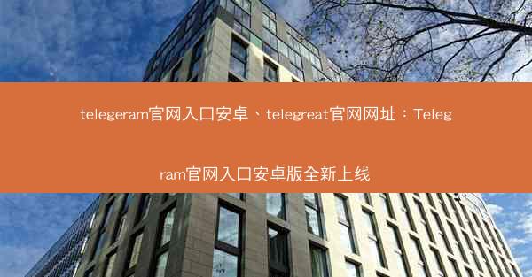 telegeram官网入口安卓、telegreat官网网址：Telegram官网入口安卓版全新上线