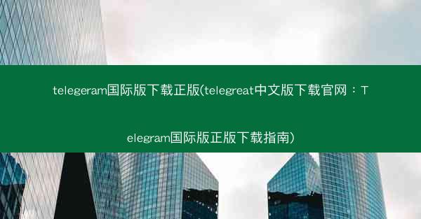 telegeram国际版下载正版(telegreat中文版下载官网：Telegram国际版正版下载指南)