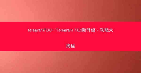 telegram7.0.0—Telegram 7.0.0新升级，功能大揭秘