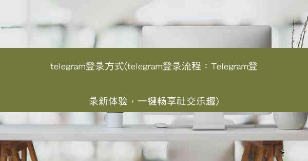 telegram登录方式(telegram登录流程：Telegram登录新体验，一键畅享社交乐趣)