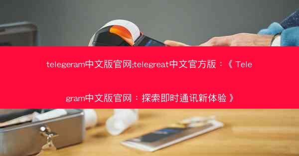 telegeram中文版官网;telegreat中文官方版：《Telegram中文版官网：探索即时通讯新体验》