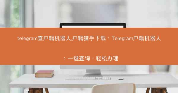 telegram查户籍机器人,户籍猎手下载：Telegram户籍机器人：一键查询，轻松办理