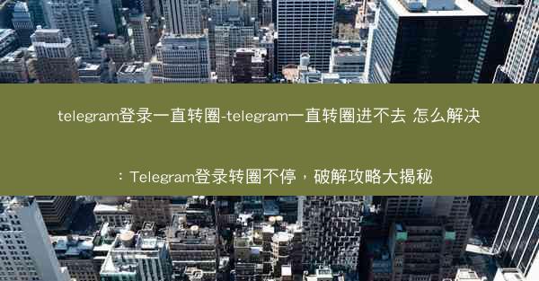 telegram登录一直转圈-telegram一直转圈进不去 怎么解决：Telegram登录转圈不停，破解攻略大揭秘