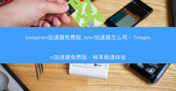 telegeram加速器免费版_telei加速器怎么用：Telegram加速器免费版，畅享极速体验