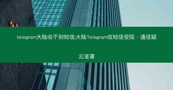 telegram大陆收不到短信;大陆Telegram收短信受阻，通信疑云笼罩