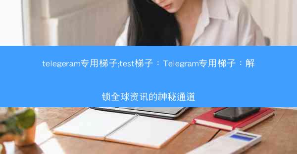 telegeram专用梯子;test梯子：Telegram专用梯子：解锁全球资讯的神秘通道
