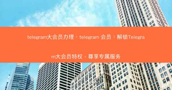telegram大会员办理、telegram 会员：解锁Telegram大会员特权，尊享专属服务
