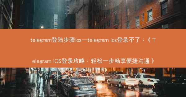 telegram登陆步骤ios—telegram ios登录不了：《Telegram iOS登录攻略：轻松一步畅享便捷沟