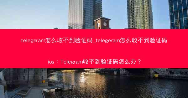 telegeram怎么收不到验证码_telegeram怎么收不到验证码ios：Telegram收不到验证码怎么办？