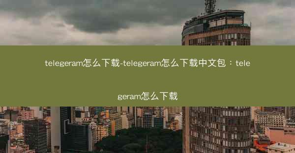 telegeram怎么下载-telegeram怎么下载中文包：telegeram怎么下载
