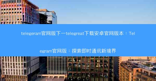 telegeram官网版下—telegreat下载安卓官网版本：Telegram官网版：探索即时通讯新境界