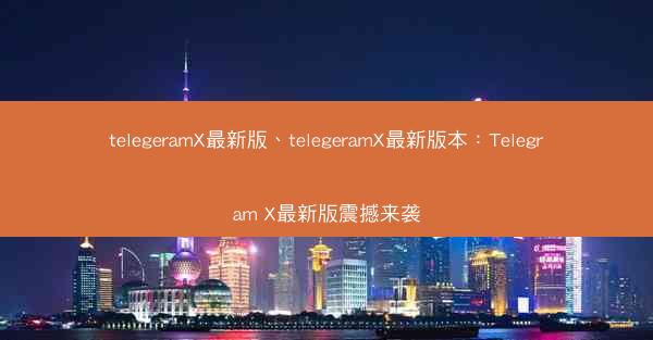 telegeramX最新版、telegeramX最新版本：Telegram X最新版震撼来袭