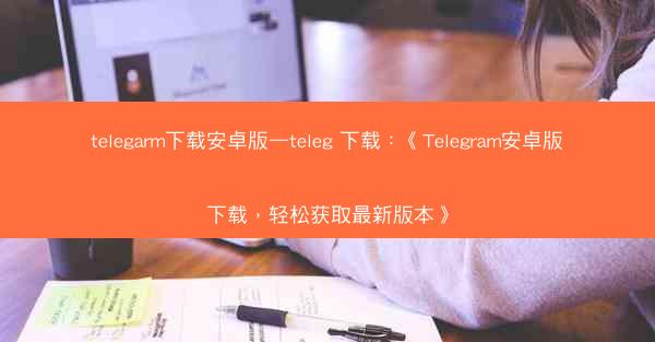 telegarm下载安卓版—teleg 下载：《Telegram安卓版下载，轻松获取最新版本》