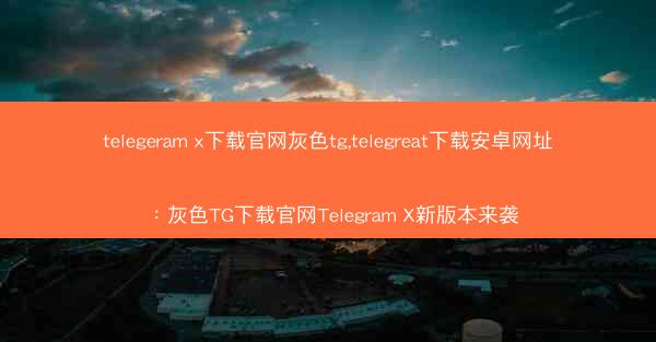 telegeram x下载官网灰色tg,telegreat下载安卓网址：灰色TG下载官网Telegram X新版本来袭