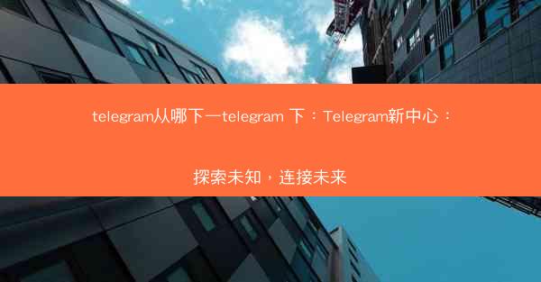 telegram从哪下—telegram 下：Telegram新中心：探索未知，连接未来