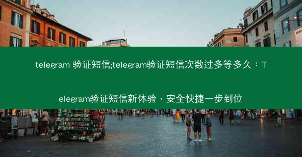 telegram 验证短信;telegram验证短信次数过多等多久：Telegram验证短信新体验，安全快捷一步到位