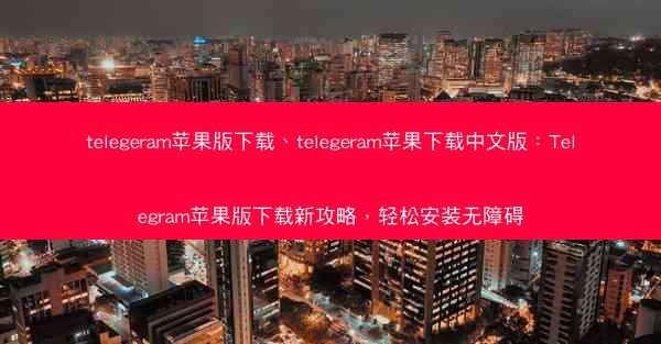 telegeram苹果版下载、telegeram苹果下载中文版：Telegram苹果版下载新攻略，轻松安装无障碍