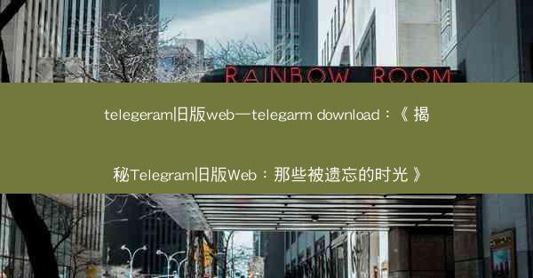telegeram旧版web—telegarm download：《揭秘Telegram旧版Web：那些被遗忘的时光》
