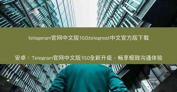 telegeram官网中文版10.0;telegreat中文官方版下载安卓：Telegram官网中文版10.0全新升级，