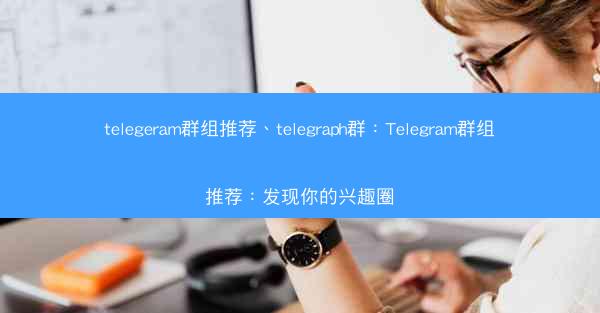 telegeram群组推荐、telegraph群：Telegram群组推荐：发现你的兴趣圈