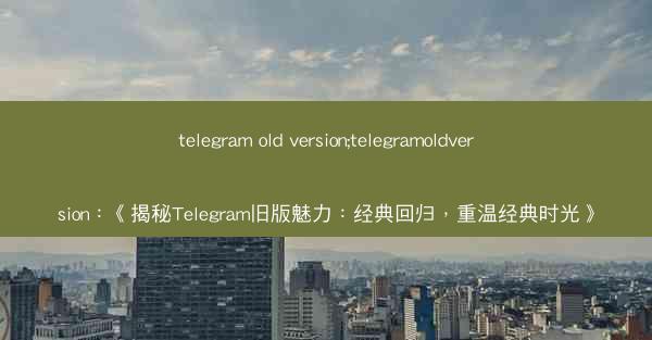telegram old version;telegramoldversion：《揭秘Telegram旧版魅力：经典回归