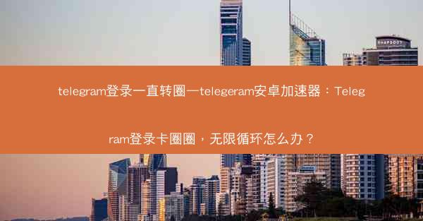 telegram登录一直转圈—telegeram安卓加速器：Telegram登录卡圈圈，无限循环怎么办？