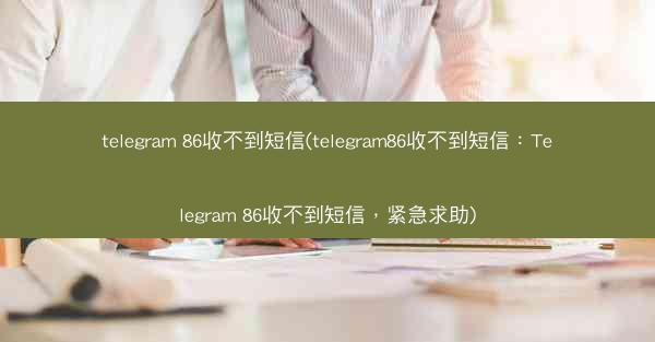 telegram 86收不到短信(telegram86收不到短信：Telegram 86收不到短信，紧急求助)