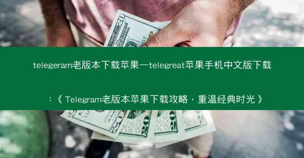 telegeram老版本下载苹果—telegreat苹果手机中文版下载：《Telegram老版本苹果下载攻略，重温经典时