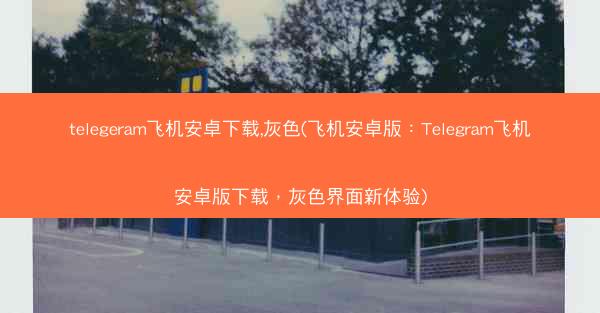 telegeram飞机安卓下载,灰色(飞机安卓版：Telegram飞机安卓版下载，灰色界面新体验)