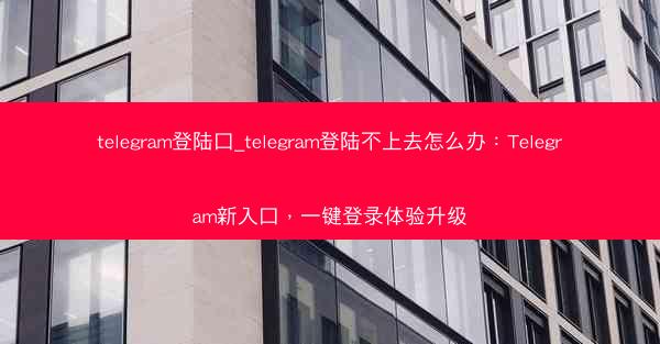 telegram登陆口_telegram登陆不上去怎么办：Telegram新入口，一键登录体验升级