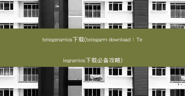 telegeramios下载(telegarm download：Telegramios下载必备攻略)