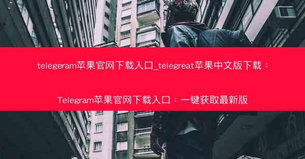 telegeram苹果官网下载入口_telegreat苹果中文版下载：Telegram苹果官网下载入口：一键获取最新版