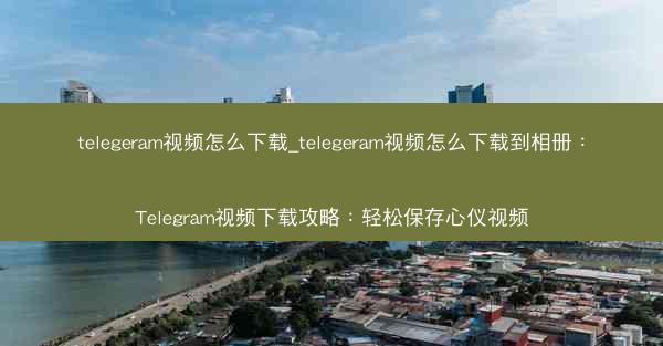 telegeram视频怎么下载_telegeram视频怎么下载到相册：Telegram视频下载攻略：轻松保存心仪视频