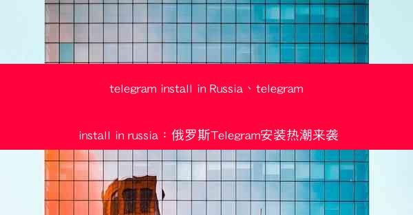 telegram install in Russia、telegram install in russia：俄罗斯Tel