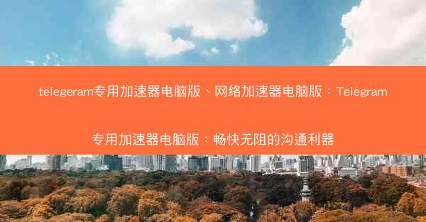telegeram专用加速器电脑版、网络加速器电脑版：Telegram专用加速器电脑版：畅快无阻的沟通利器