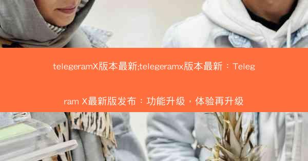 telegeramX版本最新;telegeramx版本最新：Telegram X最新版发布：功能升级，体验再升级