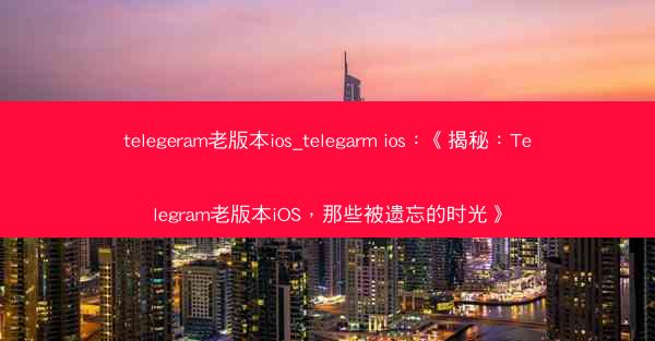 telegeram老版本ios_telegarm ios：《揭秘：Telegram老版本iOS，那些被遗忘的时光》