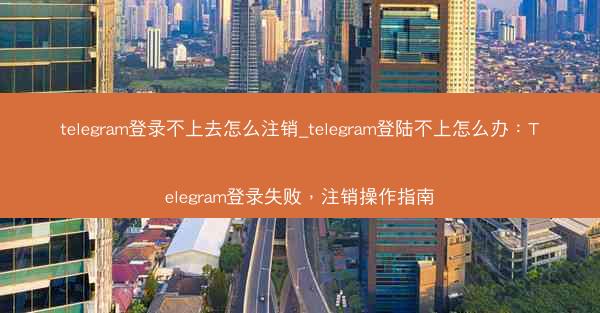 telegram登录不上去怎么注销_telegram登陆不上怎么办：Telegram登录失败，注销操作指南