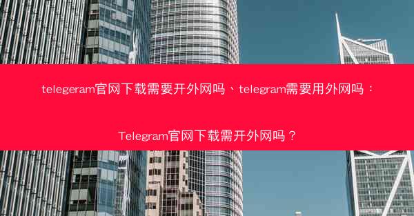 telegeram官网下载需要开外网吗、telegram需要用外网吗：Telegram官网下载需开外网吗？