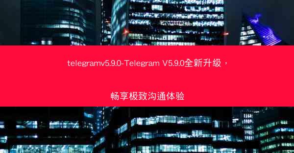telegramv5.9.0-Telegram V5.9.0全新升级，畅享极致沟通体验