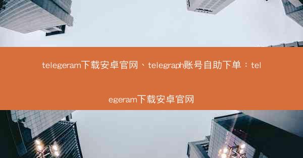 telegeram下载安卓官网、telegraph账号自助下单：telegeram下载安卓官网
