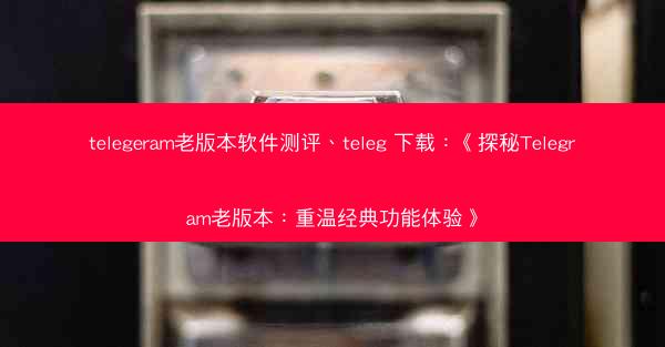 telegeram老版本软件测评、teleg 下载：《探秘Telegram老版本：重温经典功能体验》