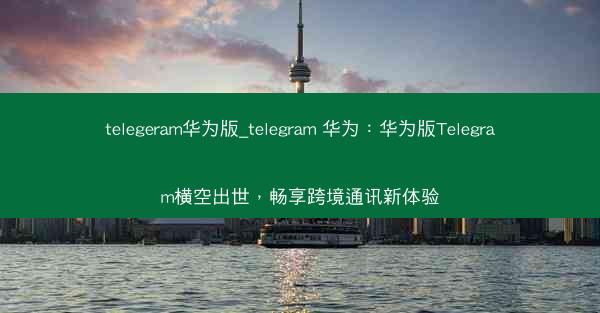 telegeram华为版_telegram 华为：华为版Telegram横空出世，畅享跨境通讯新体验