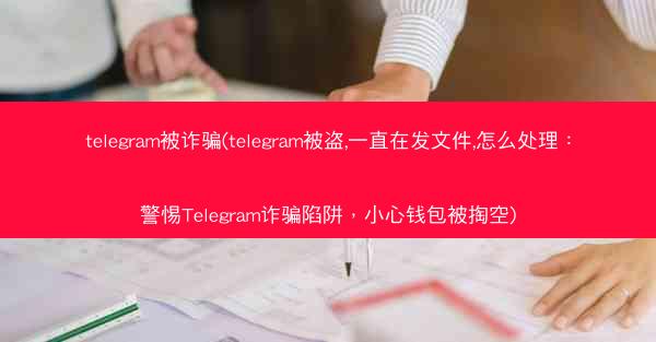 telegram被诈骗(telegram被盗,一直在发文件,怎么处理：警惕Telegram诈骗陷阱，小心钱包被掏空)